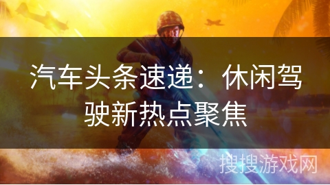 汽车头条速递:休闲驾驶新热点聚焦 汽车头条速递:休闲驾驶新热点聚焦