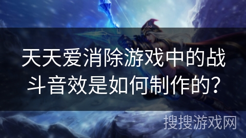 天天爱消除游戏中的战斗音效是如何制作的？