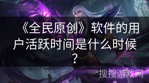 《全民原创》软件的用户活跃时间是什么时候？