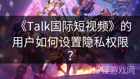 《Talk国际短视频》的用户如何设置隐私权限？