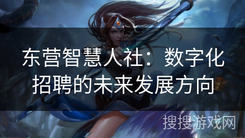 东营智慧人社：数字化招聘的未来发展方向
