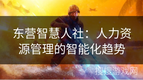 东营智慧人社:人力资源管理的智能化趋势 东营智慧人社:人力资源管理的智能化趋势