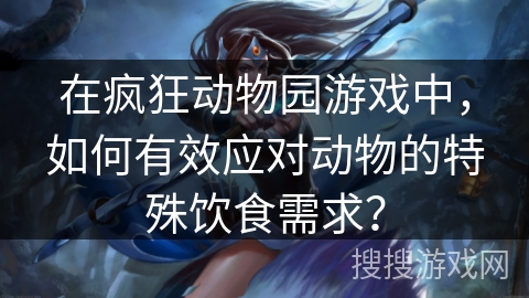 在疯狂动物园游戏中,如何有效应对动物的特殊饮食需求? 在疯狂动物园游戏中,如何有效应对动物的特殊饮食需求?