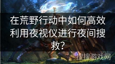 在荒野行动中如何高效利用夜视仪进行夜间搜救？