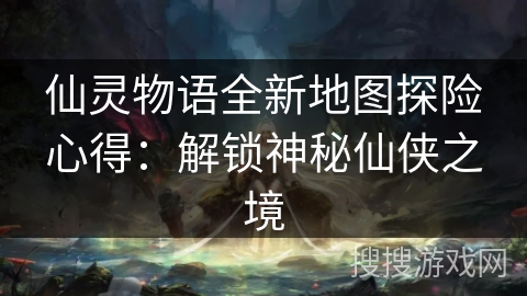仙灵物语全新地图探险心得：解锁神秘仙侠之境