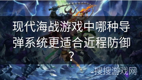 现代海战游戏中哪种导弹系统更适合近程防御？