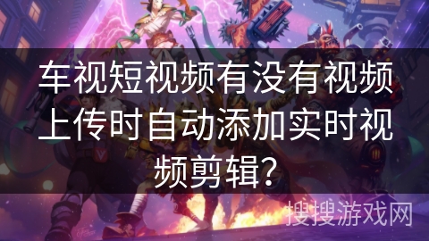 车视短视频有没有视频上传时自动添加实时视频剪辑? 车视短视频有没有视频上传时自动添加实时视频剪辑?