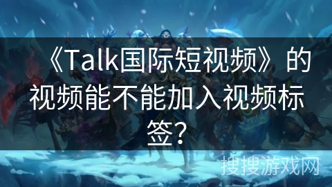 《Talk国际短视频》的视频能不能加入视频标签？