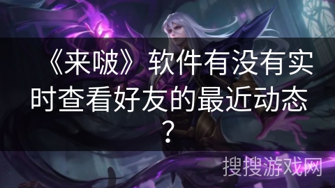《来啵》软件有没有实时查看好友的最近动态？