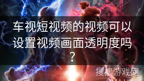 车视短视频的视频可以设置视频画面透明度吗？