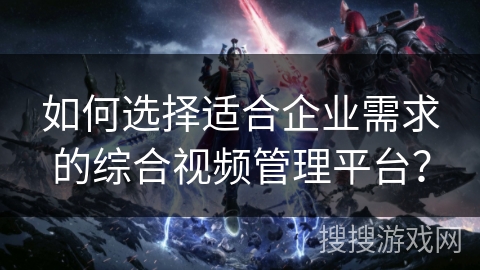 如何选择适合企业需求的综合视频管理平台？