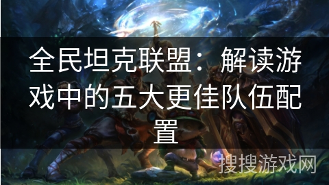 全民坦克联盟:解读游戏中的五大更佳队伍配置 全民坦克联盟:解读游戏中的五大更佳队伍配置