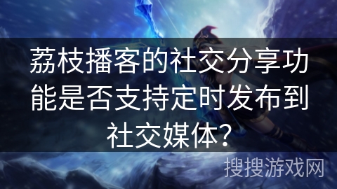 荔枝播客的社交分享功能是否支持定时发布到社交媒体？