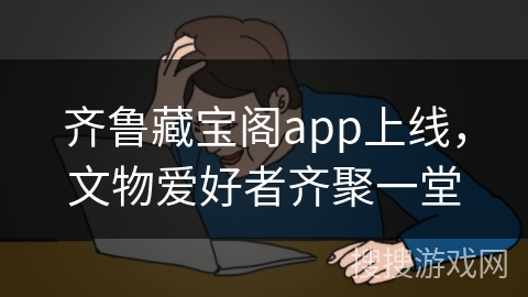 齐鲁藏宝阁app上线,文物爱好者齐聚一堂