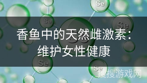 香鱼中的天然雌激素：维护女性健康