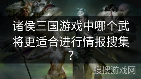 诸侯三国游戏中哪个武将更适合进行情报搜集? 诸侯三国游戏中哪个武将更适合进行情报搜集?