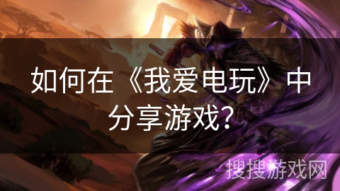 如何在《我爱电玩》中分享游戏？