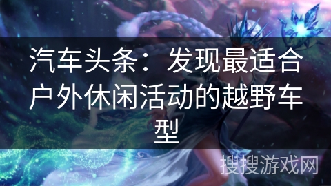 汽车头条：发现最适合户外休闲活动的越野车型