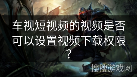 车视短视频的视频是否可以设置视频下载权限？