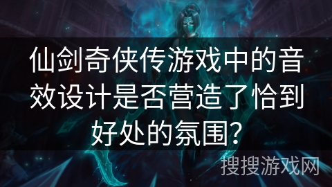 仙剑奇侠传游戏中的音效设计是否营造了恰到好处的氛围? 仙剑奇侠传游戏中的音效设计是否营造了恰到好处的氛围?