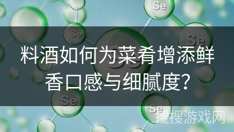 料酒如何为菜肴增添鲜香口感与细腻度？