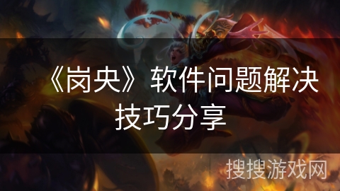 《岗央》软件问题解决技巧分享