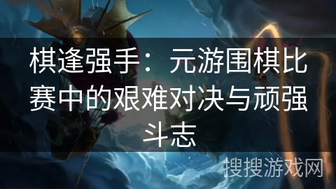 棋逢强手：元游围棋比赛中的艰难对决与顽强斗志