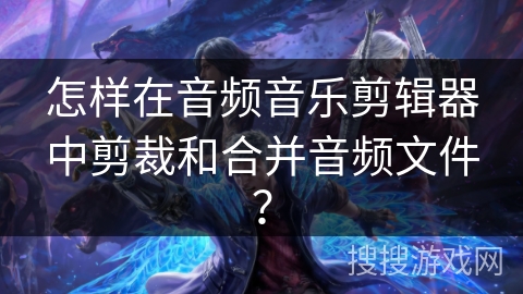 怎样在音频音乐剪辑器中剪裁和合并音频文件？