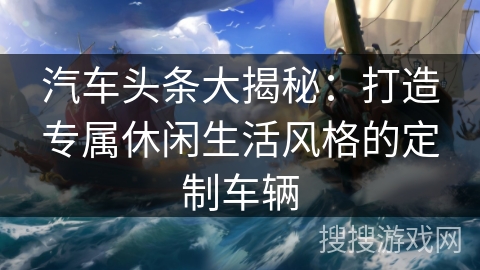 汽车头条大揭秘：打造专属休闲生活风格的定制车辆
