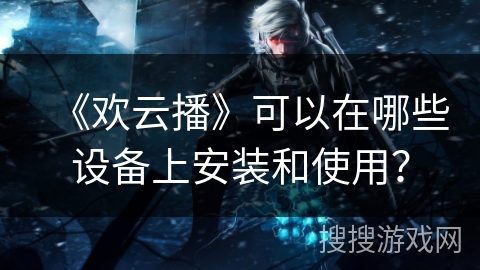 《欢云播》可以在哪些设备上安装和使用？