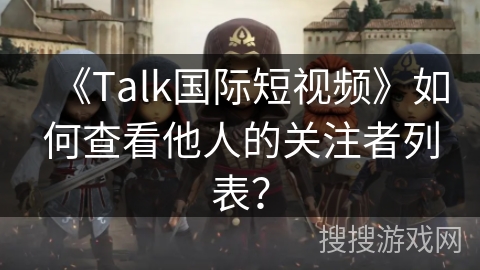 《Talk国际短视频》如何查看他人的关注者列表？