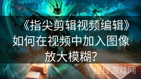 《指尖剪辑视频编辑》如何在视频中加入图像放大模糊？