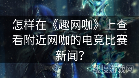 怎样在《趣网咖》上查看附近网咖的电竞比赛新闻？