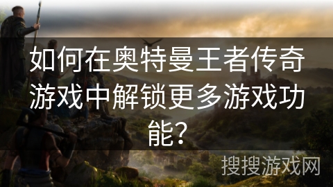 如何在奥特曼王者传奇游戏中解锁更多游戏功能？