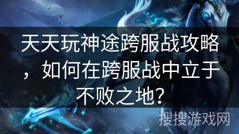 天天玩神途跨服战攻略，如何在跨服战中立于不败之地？