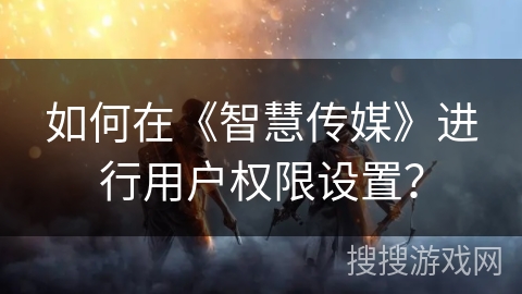 如何在《智慧传媒》进行用户权限设置? 如何在《智慧传媒》进行用户权限设置?