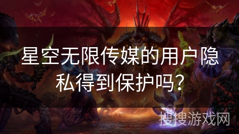 星空无限传媒的用户隐私得到保护吗？