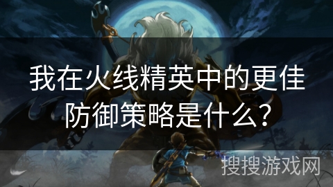 我在火线精英中的更佳防御策略是什么？
