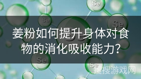 姜粉如何提升身体对食物的消化吸收能力？
