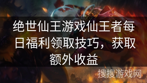 绝世仙王游戏仙王者每日福利领取技巧，获取额外收益