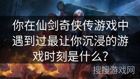 你在仙剑奇侠传游戏中遇到过最让你沉浸的游戏时刻是什么？