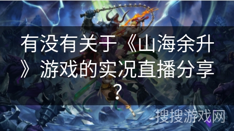 有没有关于《山海余升》游戏的实况直播分享？