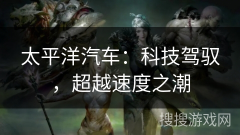 太平洋汽车:科技驾驭,超越速度之潮 太平洋汽车:科技驾驭,超越速度之潮