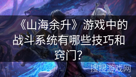 《山海余升》游戏中的战斗系统有哪些技巧和窍门？