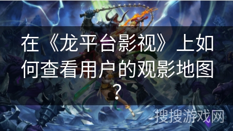 在《龙平台影视》上如何查看用户的观影地图? 在《龙平台影视》上如何查看用户的观影地图?
