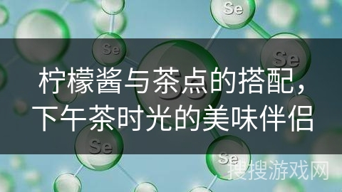 柠檬酱与茶点的搭配，下午茶时光的美味伴侣