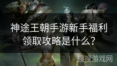 神途王朝手游新手福利领取攻略是什么? 神途王朝手游新手福利领取攻略是什么?