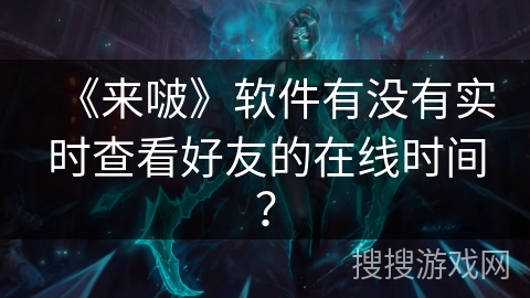 《来啵》软件有没有实时查看好友的在线时间？