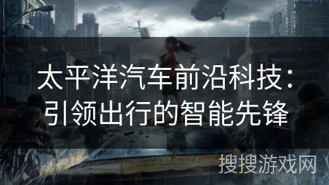 太平洋汽车前沿科技:引领出行的智能先锋 太平洋汽车前沿科技:引领出行的智能先锋