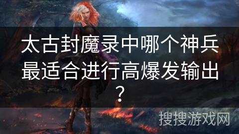 太古封魔录中哪个神兵最适合进行高爆发输出？